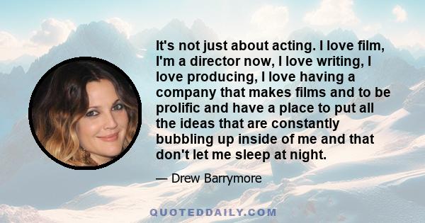 It's not just about acting. I love film, I'm a director now, I love writing, I love producing, I love having a company that makes films and to be prolific and have a place to put all the ideas that are constantly