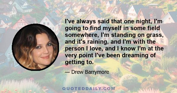 I've always said that one night, I'm going to find myself in some field somewhere, I'm standing on grass, and it's raining, and I'm with the person I love, and I know I'm at the very point I've been dreaming of getting