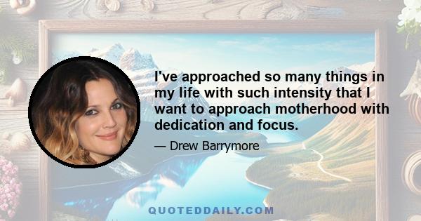 I've approached so many things in my life with such intensity that I want to approach motherhood with dedication and focus.