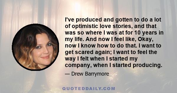 I've produced and gotten to do a lot of optimistic love stories, and that was so where I was at for 10 years in my life. And now I feel like, Okay, now I know how to do that. I want to get scared again; I want to feel