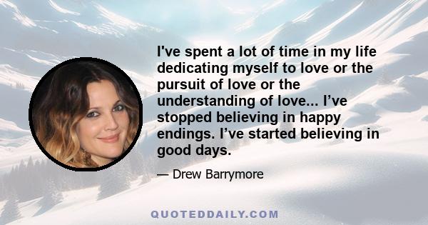 I've spent a lot of time in my life dedicating myself to love or the pursuit of love or the understanding of love... I’ve stopped believing in happy endings. I’ve started believing in good days.