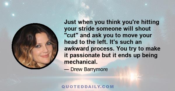 Just when you think you're hitting your stride someone will shout cut and ask you to move your head to the left. It's such an awkward process. You try to make it passionate but it ends up being mechanical.