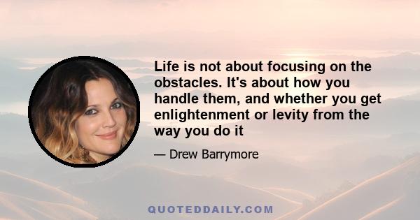 Life is not about focusing on the obstacles. It's about how you handle them, and whether you get enlightenment or levity from the way you do it