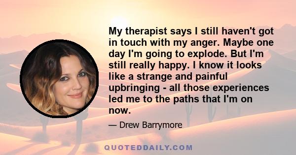 My therapist says I still haven't got in touch with my anger. Maybe one day I'm going to explode. But I'm still really happy. I know it looks like a strange and painful upbringing - all those experiences led me to the