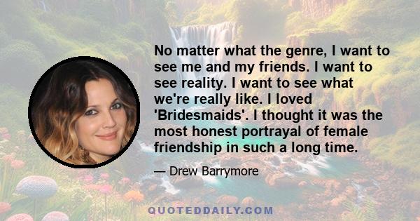 No matter what the genre, I want to see me and my friends. I want to see reality. I want to see what we're really like. I loved 'Bridesmaids'. I thought it was the most honest portrayal of female friendship in such a