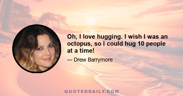 Oh, I love hugging. I wish I was an octopus, so I could hug 10 people at a time!