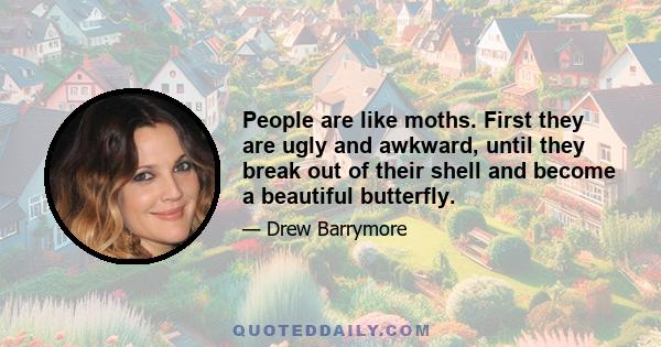 People are like moths. First they are ugly and awkward, until they break out of their shell and become a beautiful butterfly.