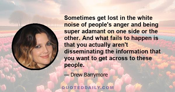 Sometimes get lost in the white noise of people's anger and being super adamant on one side or the other. And what fails to happen is that you actually aren't disseminating the information that you want to get across to 