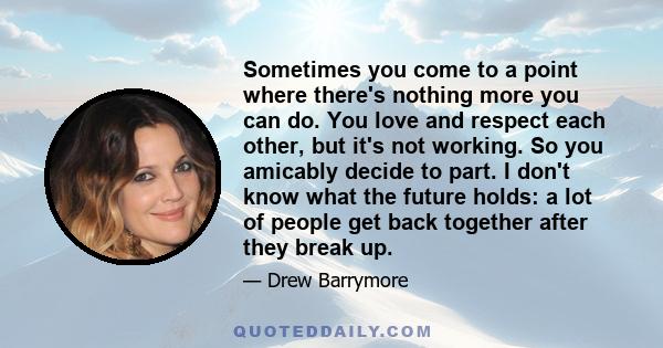 Sometimes you come to a point where there's nothing more you can do. You love and respect each other, but it's not working. So you amicably decide to part. I don't know what the future holds: a lot of people get back