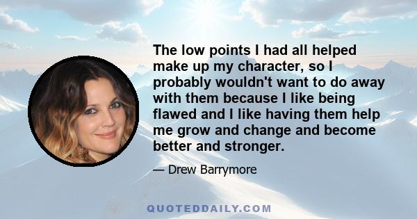 The low points I had all helped make up my character, so I probably wouldn't want to do away with them because I like being flawed and I like having them help me grow and change and become better and stronger.