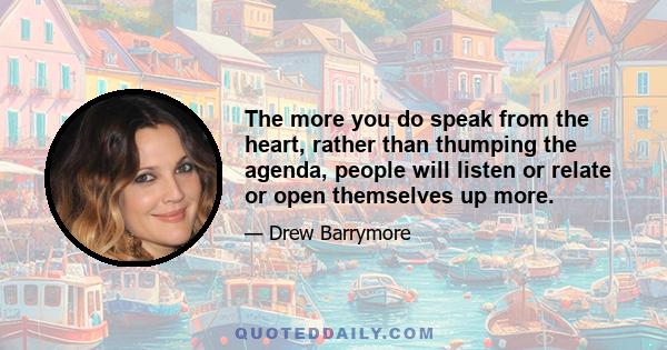 The more you do speak from the heart, rather than thumping the agenda, people will listen or relate or open themselves up more.