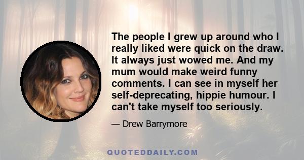 The people I grew up around who I really liked were quick on the draw. It always just wowed me. And my mum would make weird funny comments. I can see in myself her self-deprecating, hippie humour. I can't take myself