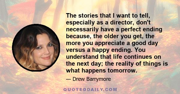 The stories that I want to tell, especially as a director, don't necessarily have a perfect ending because, the older you get, the more you appreciate a good day versus a happy ending. You understand that life continues 