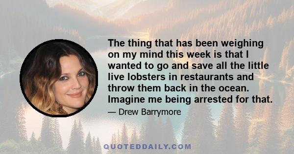 The thing that has been weighing on my mind this week is that I wanted to go and save all the little live lobsters in restaurants and throw them back in the ocean. Imagine me being arrested for that.