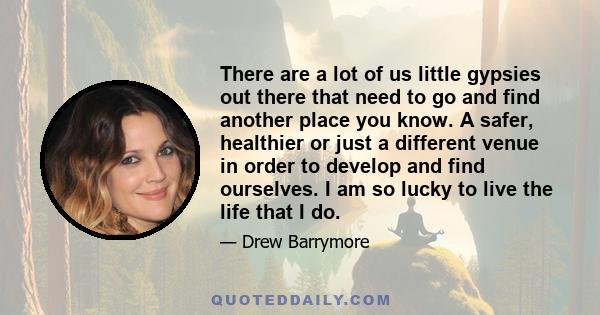 There are a lot of us little gypsies out there that need to go and find another place you know. A safer, healthier or just a different venue in order to develop and find ourselves. I am so lucky to live the life that I