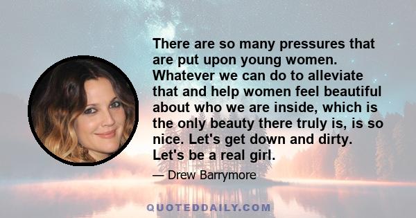 There are so many pressures that are put upon young women. Whatever we can do to alleviate that and help women feel beautiful about who we are inside, which is the only beauty there truly is, is so nice. Let's get down