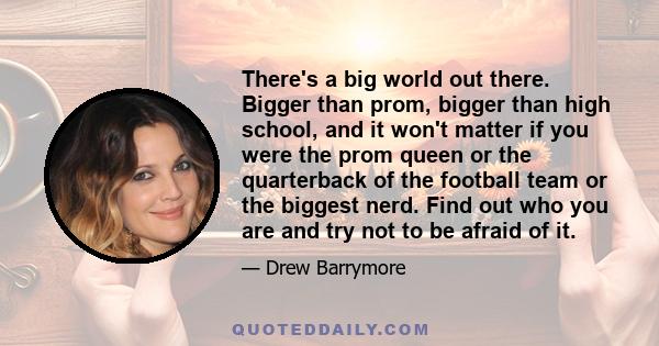 There's a big world out there. Bigger than prom, bigger than high school, and it won't matter if you were the prom queen or the quarterback of the football team or the biggest nerd. Find out who you are and try not to