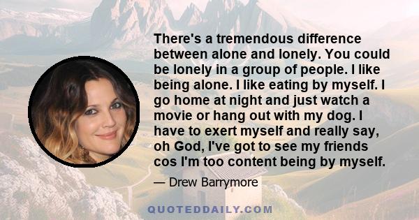 There's a tremendous difference between alone and lonely. You could be lonely in a group of people. I like being alone. I like eating by myself. I go home at night and just watch a movie or hang out with my dog. I have