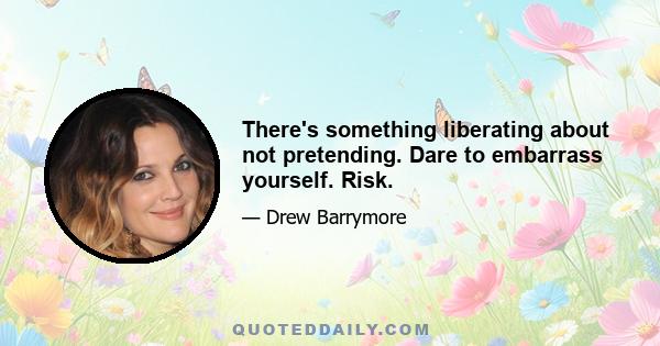 There's something liberating about not pretending. Dare to embarrass yourself. Risk.