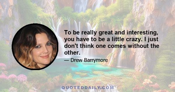 To be really great and interesting, you have to be a little crazy. I just don't think one comes without the other.