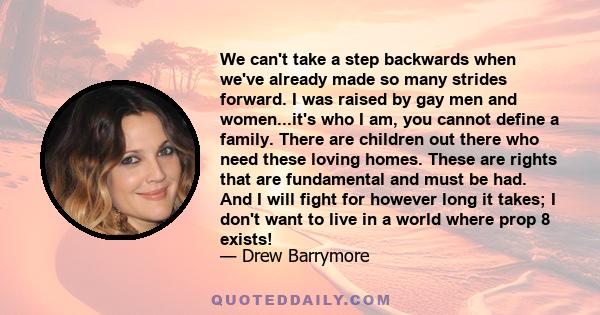 We can't take a step backwards when we've already made so many strides forward. I was raised by gay men and women...it's who I am, you cannot define a family. There are children out there who need these loving homes.