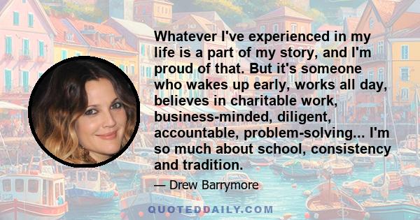 Whatever I've experienced in my life is a part of my story, and I'm proud of that. But it's someone who wakes up early, works all day, believes in charitable work, business-minded, diligent, accountable,