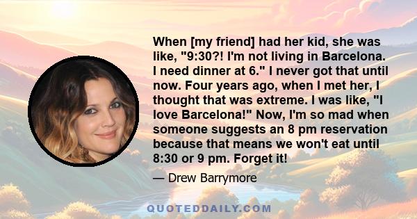 When [my friend] had her kid, she was like, 9:30?! I'm not living in Barcelona. I need dinner at 6. I never got that until now. Four years ago, when I met her, I thought that was extreme. I was like, I love Barcelona!