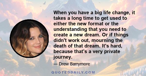 When you have a big life change, it takes a long time to get used to either the new format or the understanding that you need to create a new dream. Or if things didn't work out, mourning the death of that dream. It's