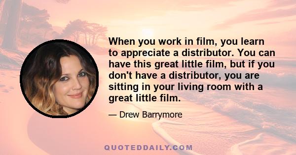 When you work in film, you learn to appreciate a distributor. You can have this great little film, but if you don't have a distributor, you are sitting in your living room with a great little film.