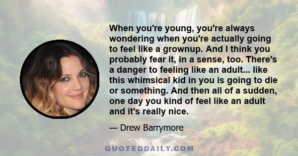 When you're young, you're always wondering when you're actually going to feel like a grownup. And I think you probably fear it, in a sense, too. There's a danger to feeling like an adult... like this whimsical kid in