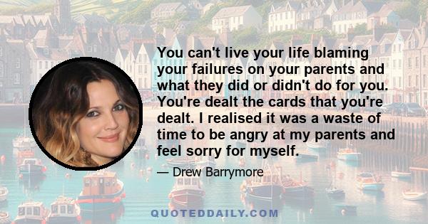 You can't live your life blaming your failures on your parents and what they did or didn't do for you. You're dealt the cards that you're dealt. I realised it was a waste of time to be angry at my parents and feel sorry 