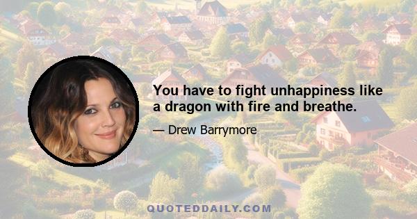 You have to fight unhappiness like a dragon with fire and breathe.