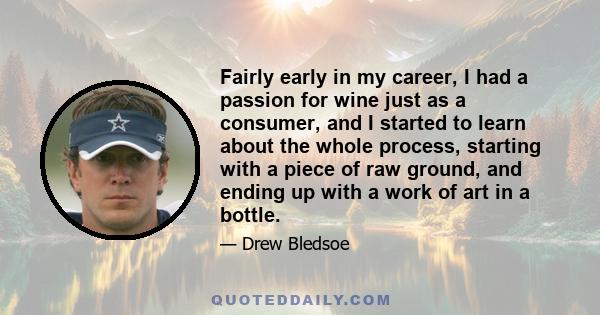 Fairly early in my career, I had a passion for wine just as a consumer, and I started to learn about the whole process, starting with a piece of raw ground, and ending up with a work of art in a bottle.