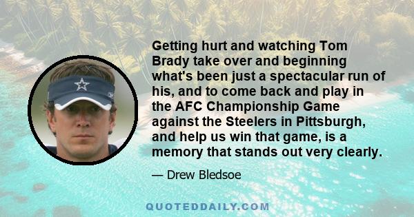 Getting hurt and watching Tom Brady take over and beginning what's been just a spectacular run of his, and to come back and play in the AFC Championship Game against the Steelers in Pittsburgh, and help us win that