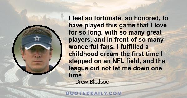 I feel so fortunate, so honored, to have played this game that I love for so long, with so many great players, and in front of so many wonderful fans. I fulfilled a childhood dream the first time I stepped on an NFL