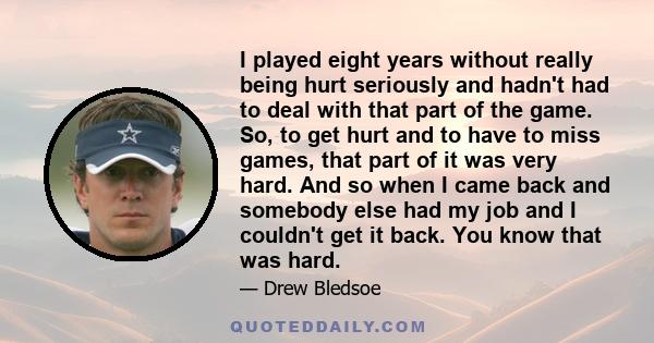 I played eight years without really being hurt seriously and hadn't had to deal with that part of the game. So, to get hurt and to have to miss games, that part of it was very hard. And so when I came back and somebody