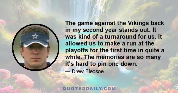 The game against the Vikings back in my second year stands out. It was kind of a turnaround for us. It allowed us to make a run at the playoffs for the first time in quite a while. The memories are so many it's hard to