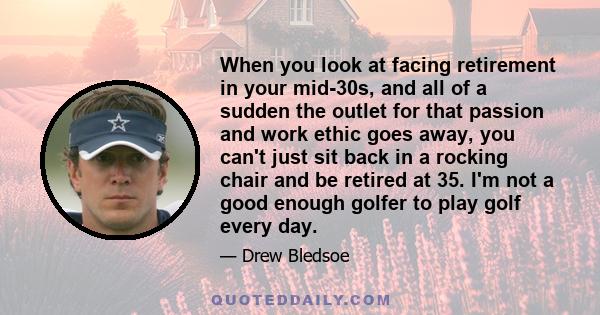 When you look at facing retirement in your mid-30s, and all of a sudden the outlet for that passion and work ethic goes away, you can't just sit back in a rocking chair and be retired at 35. I'm not a good enough golfer 