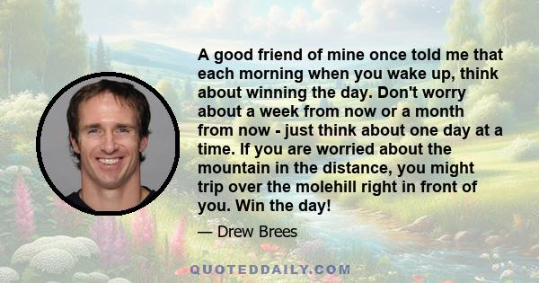 A good friend of mine once told me that each morning when you wake up, think about winning the day. Don't worry about a week from now or a month from now - just think about one day at a time. If you are worried about