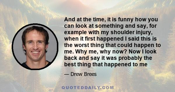 And at the time, it is funny how you can look at something and say, for example with my shoulder injury, when it first happened I said this is the worst thing that could happen to me. Why me, why now? Now I look back