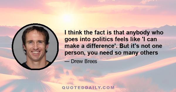 I think the fact is that anybody who goes into politics feels like 'I can make a difference'. But it's not one person, you need so many others