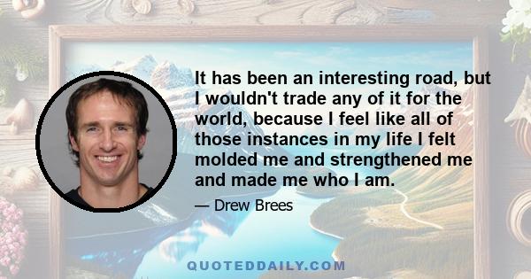 It has been an interesting road, but I wouldn't trade any of it for the world, because I feel like all of those instances in my life I felt molded me and strengthened me and made me who I am.