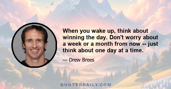 When you wake up, think about winning the day. Don't worry about a week or a month from now -- just think about one day at a time.