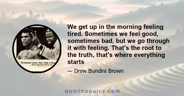 We get up in the morning feeling tired. Sometimes we feel good, sometimes bad, but we go through it with feeling. That's the root to the truth, that's where everything starts