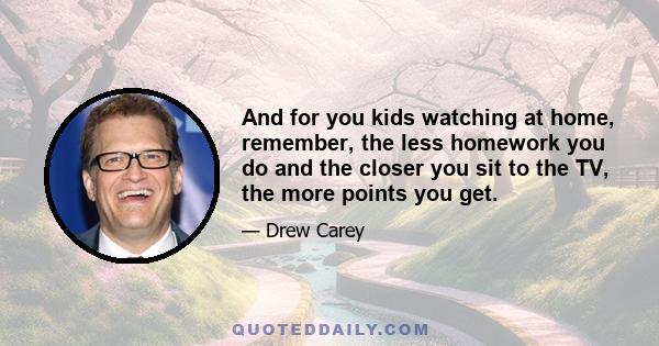 And for you kids watching at home, remember, the less homework you do and the closer you sit to the TV, the more points you get.