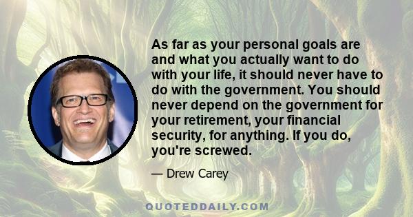 As far as your personal goals are and what you actually want to do with your life, it should never have to do with the government. You should never depend on the government for your retirement, your financial security,