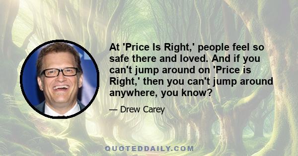 At 'Price Is Right,' people feel so safe there and loved. And if you can't jump around on 'Price is Right,' then you can't jump around anywhere, you know?