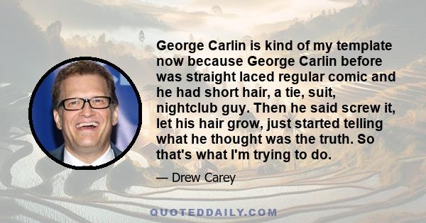 George Carlin is kind of my template now because George Carlin before was straight laced regular comic and he had short hair, a tie, suit, nightclub guy. Then he said screw it, let his hair grow, just started telling