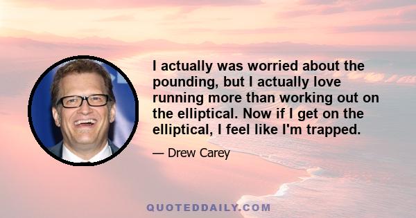 I actually was worried about the pounding, but I actually love running more than working out on the elliptical. Now if I get on the elliptical, I feel like I'm trapped.