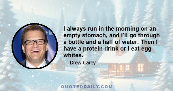 I always run in the morning on an empty stomach, and I'll go through a bottle and a half of water. Then I have a protein drink or I eat egg whites.